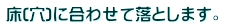 床(穴)に合わせて落とします。