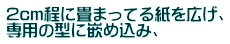 2cm程に畳まってる紙を広げ、 専用の型に嵌め込み、